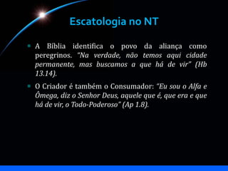Escatologia no NT
A Bíblia identifica o povo da aliança como
peregrinos. “Na verdade, não temos aqui cidade
permanente, mas buscamos a que há de vir” (Hb
13.14).
O Criador é também o Consumador: “Eu sou o Alfa e
Ômega, diz o Senhor Deus, aquele que é, que era e que
há de vir, o Todo-Poderoso” (Ap 1.8).
 