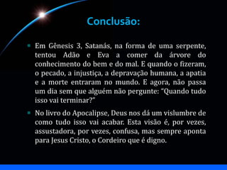 Conclusão:
Em Gênesis 3, Satanás, na forma de uma serpente,
tentou Adão e Eva a comer da árvore do
conhecimento do bem e do mal. E quando o fizeram,
o pecado, a injustiça, a depravação humana, a apatia
e a morte entraram no mundo. E agora, não passa
um dia sem que alguém não pergunte: “Quando tudo
isso vai terminar?”
No livro do Apocalipse, Deus nos dá um vislumbre de
como tudo isso vai acabar. Esta visão é, por vezes,
assustadora, por vezes, confusa, mas sempre aponta
para Jesus Cristo, o Cordeiro que é digno.
 