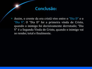 Conclusão:
Assim, o crente da era cristã vive entre o “Dia D” e o
“Dia V”. O “Dia D” foi a primeira vinda de Cristo,
quando o inimigo foi decisivamente derrotado; “Dia
V” é a Segunda Vinda de Cristo, quando o inimigo vai
se render, total e finalmente.
 