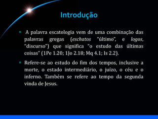 Introdução
A palavra escatologia vem de uma combinação das
palavras gregas (eschatos “último”, e logos,
“discurso”) que significa “o estudo das últimas
coisas” (1Pe 1.20; 1Jo 2.18; Mq 4.1; Is 2.2).
Refere-se ao estudo do fim dos tempos, inclusive a
morte, o estado intermediário, o juízo, o céu e o
inferno. Também se refere ao tempo da segunda
vinda de Jesus.
 
