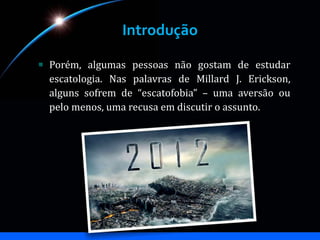 Introdução
Porém, algumas pessoas não gostam de estudar
escatologia. Nas palavras de Millard J. Erickson,
alguns sofrem de “escatofobia” – uma aversão ou
pelo menos, uma recusa em discutir o assunto.
 