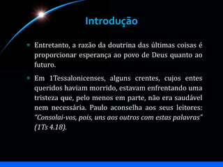 Introdução
Entretanto, a razão da doutrina das últimas coisas é
proporcionar esperança ao povo de Deus quanto ao
futuro.
Em 1Tessalonicenses, alguns crentes, cujos entes
queridos haviam morrido, estavam enfrentando uma
tristeza que, pelo menos em parte, não era saudável
nem necessária. Paulo aconselha aos seus leitores:
“Consolai-vos, pois, uns aos outros com estas palavras”
(1Ts 4.18).
 