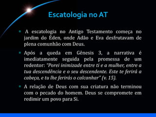Escatologia no AT
A escatologia no Antigo Testamento começa no
jardim do Éden, onde Adão e Eva desfrutavam de
plena comunhão com Deus.
Após a queda em Gênesis 3, a narrativa é
imediatamente seguida pela promessa de um
redentor: “Porei inimizade entre ti e a mulher, entre a
tua descendência e o seu descendente. Este te ferirá a
cabeça, e tu lhe ferirás o calcanhar” (v. 15).
A relação de Deus com sua criatura não terminou
com o pecado do homem. Deus se compromete em
redimir um povo para Si.
 