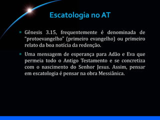 Escatologia no AT
Gênesis 3.15, frequentemente é denominada de
“protoevangelho” (primeiro evangelho) ou primeiro
relato da boa notícia da redenção.
Uma mensagem de esperança para Adão e Eva que
permeia todo o Antigo Testamento e se concretiza
com o nascimento do Senhor Jesus. Assim, pensar
em escatologia é pensar na obra Messiânica.
 