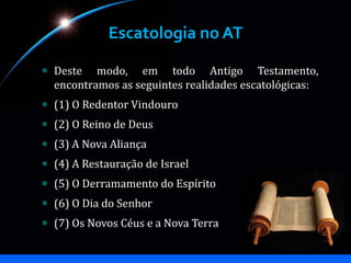 Escatologia no AT
Deste modo, em todo Antigo Testamento,
encontramos as seguintes realidades escatológicas:
(1) O Redentor Vindouro
(2) O Reino de Deus
(3) A Nova Aliança
(4) A Restauração de Israel
(5) O Derramamento do Espírito
(6) O Dia do Senhor
(7) Os Novos Céus e a Nova Terra
 