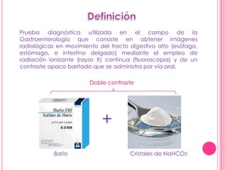 Prueba diagnóstica utilizada en el campo de la
Gastroenterología que consiste en obtener imágenes
radiológicas en movimiento del tracto digestivo alto (esófago,
estómago, e intestino delgado) mediante el empleo de
radiación ionizante (rayos X) continua (fluoroscopia) y de un
contraste opaco baritado que se administra por vía oral.

                        Doble contraste




                            +
           Bario                      Cristales de NaHCO3
 