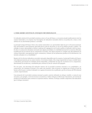 Serie de Estudios Económicos • No 48




2. INDICADORES SINTÉTICOS: ENFOQUES METODOLÓGICOS


Un indicador sintético de la actividad económica como es el caso del Imacec, se encuentra situado analíticamente entre las
cuentas trimestrales y un conjunto muy heterogéneo de indicadores mensuales relativos a la producción, ventas u otros
atributos de un determinado producto o actividad.

La principal ventaja del Imacec frente a las cuentas trimestrales es su oportunidad, dada ésta por su frecuencia mensual.
Esta oportunidad es particularmente apreciada para la toma de decisiones ya sea en los ámbitos privado o público. Sin
embargo, la mayor oportunidad se obtiene a expensas de la agregación con la cual se publica el indicador todos los meses.
En efecto, la carencia de indicadores mensuales para algunas actividades y la volatilidad mensual de los existentes dificultan
la publicación de la evolución de los componentes sectoriales. Este último propósito lo cumplen más adecuadamente las
cuentas trimestrales; estas garantizan mayor consistencia y robustez de las estimaciones producto de la información y los
métodos utilizados en su contabilidad.3/

Respecto de los diversos indicadores sectoriales mensuales disponibles para los usuarios, la principal fortaleza del Imacec
viene dada precisamente por su carácter sintético. En términos simples, ello se logra imponiendo un marco contable básico
a indicadores provenientes de múltiples fuentes disponibles, ponderando las tasas de crecimiento de los componentes,
determinando las incidencias y sumándolas para constituir la tasa de variación del agregado.

Por otra parte, una desventaja del indicador sintético de la actividad económica mensual, es su variabilidad y, en
consecuencia, las constantes revisiones a las cuales está sometido. Estas revisiones se originan por el hecho de que las
fuentes sobre las que se calcula el indicador no se agotan al momento de ser publicado y por las revisiones del PIB trimestral
y anual, respectivamente.

Una estimación de la actividad económica mensual se puede construir utilizando un enfoque contable o a través de uno
estocástico, por ejemplo, a través de técnicas econométricas. Ambos enfoques se diferencian, básicamente, por la forma de
ponderar los indicadores para constituir su expresión sintética. Además, el enfoque contable compromete más indicadores
que el enfoque estocástico.




3/ Ver Banco Central de Chile (2005).



                                                                                                                                      11
 