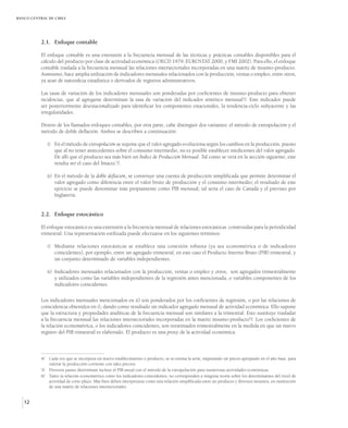 BANCO CENTRAL DE CHILE




          2.1. Enfoque contable

          El enfoque contable es una extensión a la frecuencia mensual de las técnicas y prácticas contables disponibles para el
          cálculo del producto por clase de actividad económica (OECD 1979, EUROSTAT 2000, y FMI 2002). Para ello, el enfoque
          contable traslada a la frecuencia mensual las relaciones intersectoriales incorporadas en una matriz de insumo-producto.
          Asimismo, hace amplia utilización de indicadores mensuales relacionados con la producción, ventas o empleo, entre otros,
          ya sean de naturaleza estadística o derivados de registros administrativos.

          Las tasas de variación de los indicadores mensuales son ponderadas por coeficientes de insumo-producto para obtener
          incidencias, que al agregarse determinan la tasa de variación del indicador sintético mensual 4/. Este indicador puede
          ser posteriormente desestacionalizado para identificar los componentes estacionales, la tendencia-ciclo subyacente y las
          irregularidades.

          Dentro de los llamados enfoques contables, por otra parte, cabe distinguir dos variantes: el método de extrapolación y el
          método de doble deflación. Ambos se describen a continuación:

             i) En el método de extrapolación se supone que el valor agregado evoluciona según los cambios en la producción, puesto
                que al no tener antecedentes sobre el consumo intermedio, no es posible establecer mediciones del valor agregado.
                De allí que el producto sea más bien un Índice de Producción Mensual. Tal como se verá en la sección siguiente, este
                resulta ser el caso del Imacec 5/.

             ii) En el método de la doble deflación, se construye una cuenta de producción simplificada que permite determinar el
                 valor agregado como diferencia entre el valor bruto de producción y el consumo intermedio; el resultado de este
                 ejercicio se puede denominar más propiamente como PIB mensual; tal sería el caso de Canadá y el previsto por
                 Inglaterra.


          2.2. Enfoque estocástico

          El enfoque estocástico es una extensión a la frecuencia mensual de relaciones estocásticas construidas para la periodicidad
          trimestral. Una representación estilizada puede efectuarse en los siguientes términos:

             i) Mediante relaciones estocásticas se establece una conexión robusta (ya sea econométrica o de indicadores
                coincidentes), por ejemplo, entre un agregado trimestral, en este caso el Producto Interno Bruto (PIB) trimestral, y
                un conjunto determinado de variables independientes.

             ii) Indicadores mensuales relacionados con la producción, ventas o empleo y otros, son agregados trimestralmente
                 y utilizados como las variables independientes de la regresión antes mencionada, o variables componentes de los
                 indicadores coincidentes.

          Los indicadores mensuales mencionados en ii) son ponderados por los coeficientes de regresión, o por las relaciones de
          coincidencia obtenidos en i), dando como resultado un indicador agregado mensual de actividad económica. Ello supone
          que la estructura y propiedades analíticas de la frecuencia mensual son similares a la trimestral. Esto sustituye trasladar
          a la frecuencia mensual las relaciones intersectoriales incorporadas en la matriz insumo-producto6/. Los coeficientes de
          la relación econométrica, o los indicadores coincidentes, son reestimados trimestralmente en la medida en que un nuevo
          registro del PIB trimestral es elaborado. El producto es una proxy de la actividad económica.



          4/ Cada vez que se incorpora un nuevo establecimiento o producto, se re-estima la serie, imputando un precio apropiado en el año base, para
             valorar la producción corriente con tales precios.
          5/ Diversos países determinan incluso el PIB anual con el método de la extrapolación para numerosas actividades económicas.
          6/ Tanto la relación econométrica como los indicadores coincidentes, no corresponden a ninguna teoría sobre los determinantes del nivel de
             actividad de corto plazo. Más bien deben interpretarse como una relación simplificada entre un producto y diversos insumos, en sustitución
             de una matriz de relaciones intersectoriales.


   12
 