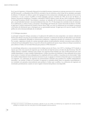 BANCO CENTRAL DE CHILE




          En el caso de Argentina, el Estimador Mensual de Actividad Económica representa un anticipo provisorio de la variación
          del PIB trimestral, y es difundido al día 45/50 de concluido el mes de referencia, sobre la base de un calendario anticipado
          de difusión. El indicador se elabora a partir de la agregación de las estimaciones realizadas para cada uno de los sectores
          económicos y se da a conocer al público en forma agregada a precios constantes de 1993. En el caso de México, el
          Instituto Nacional de Estadísticas, Geografía e Informática (INEGI) elabora a partir del año 1993 el Indicador Global de
          la Actividad Económica (IGAE). Este producto constituye un indicador de la evolución de la actividad económica del
          país, con periodicidad mensual y una oportunidad prevista entre 55 y 57 días después de concluido el mes de referencia.
          En su elaboración, se utiliza el marco conceptual y metodológico del Sistema de Cuentas Nacionales de México (SCNM),
          al igual que el cálculo trimestral del Producto Interno Bruto (PIB), así como la clasificación por actividades económicas
          y las fuentes de información que se distinguen por su oportunidad mensual. Al igual que en el caso de Canadá, el IGAE
          publica las series desestacionalizadas de su indicador.


          2.3.2.Enfoque estocástico
          La principal ventaja del enfoque estocástico es la aplicación del análisis de series temporales a un número reducido de
          fuentes para obtener una proxy de la actividad económica mensual. La sustitución de fuentes de datos básicos por métodos
          y técnicas es ampliamente difundida en instituciones académicas y organismos privados de consultoría e investigación.
          Por su parte, organismos oficiales de cuentas nacionales aplican excepcionalmente métodos estocásticos para estimar la
          evolución de la actividad global. Este es el caso de la oficina de estadísticas de Suecia, la que utiliza un enfoque econométrico
          para elaborar el Índice de Actividad Mensual para predecir el PIB trimestral10/.

          La metodología subyacente es una extensión de los trabajos previos de Chow y Lin (1971) y Ginsburg (1973) donde se
          supone que existe una ecuación de regresión que vincula datos de baja frecuencia con datos de alta frecuencia. Para ello
          emplea mínimos cuadrados ordinarios para estimar una regresión lineal múltiple que tiene al PIB trimestral real como
          variable dependiente y a cuatro variables independientes: el índice de producción industrial, el valor deflactado de las ventas
          al por menor, el número de horas trabajadas por los empleados del sector público y la producción de electricidad. Todas
          las variables independientes tienen frecuencia mensual, las que se agregan en términos trimestrales para ser incorporadas
          a la regresión. Los coeficientes de regresión son posteriormente utilizados para ponderar las variables independientes
          mensuales y así calcular el Índice de Actividad. La regresión es estimada usando datos no ajustados estacionalmente y
          sus resultados son ajustados estacionalmente para producir el índice que se publica. Los coeficientes de regresión son
          reestimados periódicamente cuando un nuevo registro trimestral del producto está disponible.




          10/ Dado que la técnica es esencialmente de pronóstico, aplicado en este caso al PIB, no es habitual que un organismo de cuentas nacionales
              publique un estimado como éste como parte de los demás agregados macroeconómicos.


   14
 