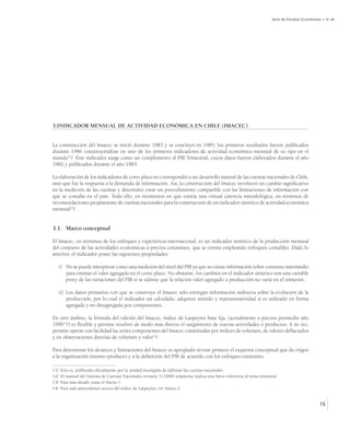 Serie de Estudios Económicos • No 48




3.INDICADOR MENSUAL DE ACTIVIDAD ECONÓMICA EN CHILE (IMACEC)


La construcción del Imacec se inició durante 1983 y se concluyó en 1985; los primeros resultados fueron publicados
durante 1986 constituyéndose en uno de los primeros indicadores de actividad económica mensual de su tipo en el
mundo11/. Este indicador surge como un complemento al PIB Trimestral, cuyos datos fueron elaborados durante el año
1982 y publicados durante el año 1983.

La elaboración de los indicadores de corto plazo no correspondió a un desarrollo natural de las cuentas nacionales de Chile,
sino que fue la respuesta a la demanda de información. Así, la construcción del Imacec involucró un cambio significativo
en la medición de las cuentas y determinó crear un procedimiento compatible con las limitaciones de información con
que se contaba en el país. Todo ello, en momentos en que existía una virtual carencia metodológica, en términos de
recomendaciones propiamente de cuentas nacionales para la construcción de un indicador sintético de actividad económica
mensual12/.


3.1. Marco conceptual

El Imacec, en términos de los enfoques y experiencia internacional, es un indicador sintético de la producción mensual
del conjunto de las actividades económicas a precios constantes, que se estima empleando enfoques contables. Dado lo
anterior, el indicador posee las siguientes propiedades:

      i) No se puede interpretar como una medición del nivel del PIB ya que no existe información sobre consumo intermedio
         para estimar el valor agregado en el corto plazo. No obstante, los cambios en el indicador sintético son una variable
         proxy de las variaciones del PIB si se admite que la relación valor agregado a producción no varía en el trimestre.

      ii) Los datos primarios con que se construye el Imacec sólo entregan información indirecta sobre la evolución de la
          producción, por lo cual el indicador así calculado, adquiere sentido y representatividad si es utilizado en forma
          agregada y no desagregada por componentes.

En otro ámbito, la fórmula del cálculo del Imacec, índice de Laspeyres base fija, (actualmente a precios promedio año
199613/) es flexible y permite resolver de modo más directo el surgimiento de nuevas actividades o productos. A su vez,
permite operar con facilidad las series componentes del Imacec constituidas por índices de volumen, de valores deflactados
y en observaciones directas de volumen y valor14/.

Para determinar los alcances y limitaciones del Imacec es apropiado revisar primero el esquema conceptual que da origen
a la organización insumo-producto y a la definición del PIB de acuerdo con los enfoques existentes.

11/   Esto es, publicado oficialmente por la unidad encargada de elaborar las cuentas nacionales.
12/   El manual del Sistema de Cuentas Nacionales revisión 3 (1968) solamente realiza una breve referencia al tema trimestral.
13/   Para más detalle véase el Anexo 1.
14/   Para más antecedentes acerca del índice de Laspeyres, ver Anexo 2.


                                                                                                                                                     15
 