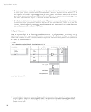 BANCO CENTRAL DE CHILE




                • El Imacec es un indicador sintético de modo que el error de medición “sectorial” se minimiza en la suma agregada.
                  Se espera que la suma de errores en distintos sentidos tenderá a disminuir el error acumulado del indicador. Es
                  por lo anterior que el Imacec, como indicador global, da mayor robustez que cualquier estimación de un sector en
                  particular, ya que una determinada actividad eventualmente podría tener un mayor error de estimación y por tanto
                  una menor representatividad respecto a la evolución efectiva de dicha actividad.

                • El indicador ( x ) debe tener una alta correlación con el VBP y de este modo contribuir a reducir el error. Así por
                  ejemplo, en el caso de que el principal destino de la producción sean las exportaciones, como en el caso de la fruta
                  ( x fruta ) , las exportaciones de este producto serán representativas de la producción de esta actividad al tener una
                  alta correlación con dicha producción ( VBP fruta ).


          Tipología de Indicadores

          Dadas las particularidades de las distintas actividades económicas y los indicadores antes mencionados para su
          seguimiento de corto plazo, se pueden establecer cinco tipos distintos de indicadores ( x ) que se utilizan en la
          construcción del Imacec. El cuadro 3 incluye las distintas categorías de indicadores en una presentación esquematizada
          de la matriz de insumo-producto16/:

          CUADRO 3.
          Visión esquemática de las tablas de insumo producto 1996*

            PRODUCCIÓN                                                            OFERTA               USO INTERMEDIO       USO FINAL
                               a    b    c            N                  a    b     c      d   5   1    2   3    4      X     R


                                                                                                                            B
            1      Bienes                             1   Bienes
            2      Comercio                           2   Comercio
            3      Servicios                          3   Servicios
                   Total
                                                      M
                                                          Total
                                                                         e    b     f      d       1
                                                                                                       D2   3    4
                                                      1   Bienes
                                                      2   Comercio
                                                      3   Servicios
                                                          Total

                                                                                  Valor Agregado

                                                                                                         C
                                                                               Producción Bruta          A
          Fuente: Banco Central de Chile.
                                                                        Superficie de producción
                                                                                                         E




          16/ En el cuadro 3, la tabla de producción se antepuso a la izquierda de la tabla de oferta de productos nacionales. Por otra parte, se agregó
              un vector de superficie de producción para incorporar indicadores ( x ) de corto plazo que, como se menciona más adelante (Indicador
              tipo E), se utilizan en agricultura y construcción bajo el supuesto de que el coeficiente de producción sobre superficie se mantiene
              constante en el corto plazo.


   18
 