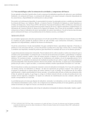 BANCO CENTRAL DE CHILE




          3.3. Nota metodológica sobre la estimación de actividades y componentes del Imacec
          En este apartado se describe el método sobre el cual se construyen los indicadores específicos de cada sector y que contribuirá
          finalmente a la estimación del Imacec. La estimación del indicador es de carácter mensual o trimestral, dependiendo de
          las características y disponibilidad de la información en cada actividad.

          De acuerdo con la información disponible y la oportunidad de la misma, los principales sectores o variables que determinan
          la evolución del Imacec son: Industria, Minería y Comercio Exterior. El indicador de Industria se estima basándose en
          el Índice de Producción y Ventas Físicas (IPVF) del Instituto Nacional de Estadísticas (INE) y la Minería se determina de
          acuerdo con la información que proporcionan las propias empresas del sector y algunos indicadores complementarios. La
          información de Comercio Exterior se obtiene de los registros de Aduanas. Para el resto de las actividades y variables las
          estimaciones se basan en indicadores de menor oportunidad o de carácter más indirecto. Uno de los factores más relevantes
          para la estimación del Imacec son las ponderaciones de los distintos sectores y actividades17/.

          Agropecuario-silvícola

          Las actividades Agropecuario-silvícolas representaron el 4,2% del total del PIB en la Matriz de Insumo Producto de 1996.
          Se considera una gran cantidad de productos dentro de cada actividad, cuyas estimaciones mensuales y trimestrales
          dependen de la disponibilidad y calidad de las fuentes de información.

          Una de las características es la alta estacionalidad. Una gran cantidad de bienes, especialmente Agrícolas y Frutícolas, se
          producen en una cierta época del año, y el resto del período su producción es muy baja e incluso nula. Lo anterior obliga
          a considerar una importante variedad de productos para determinar los resultados del sector en los distintos períodos.

          La agricultura presenta estimaciones trimestrales. Para la medición de los cultivos anuales se realiza una estimación que es
          revisada en dos oportunidades. La estimación está en función de las intenciones de siembra, y generalmente se mantiene
          durante el primer trimestre cuando a fines del mismo período se dispone de la información de superficie sembrada
          definitiva. En la primera revisión, se presume que los rendimientos son similares a los de la temporada anterior. En la
          segunda revisión, se considera la incorporación de resultados de producción por cultivo y región, la cual generalmente se
          encuentra disponible a fines del primer semestre. Para las series anuales, entre años base, se supone que la estacionalidad de
          producción por cultivo y región está dada, y se determina mediante estudios especializados efectuados en el año base.

          Para la fruticultura se realiza una estimación trimestral a través de indicadores de demanda. En el caso de la producción
          con destino externo, los indicadores se obtienen de datos de exportación por producto (especie). Esto supone que,
          en general, la producción se exporta dentro del mismo trimestre en que se produjo. En la producción de uva vinífera
          específicamente, y dada la oportunidad de la fuente asociada, en la primera parte del año se realiza una estimación sobre
          la base de opinión de expertos, la que luego se corrige en el último trimestre del año con datos de producción de vino
          (catastro Servicio Agrícola y Ganadero). Se supone un coeficiente de transformación uva-vino constante, dado por el
          estudio correspondiente en el año base.

          La actividad pecuaria es la única que dispone de indicadores mensuales. Los indicadores, en este caso, están relacionados
          a las industrias demandantes (carne y leche). No se dispone de una medición periódica de la masa ganadera, que permita
          estimar la inversión con origen en el sector y la variación de existencias.

          La silvicultura se estima trimestralmente sobre la base de indicadores de demanda de industrias relacionadas (madera y papel).




          17/ Estos coeficientes para el año base 1996, se presentan en el cuadro del Anexo 4. En tanto, las relaciones entre las distintas actividades
              se pueden encontrar en una serie de tablas contenidas en la “Matriz de Insumo Producto de la Economía Chilena 1996”, publicada por
              el Banco Central de Chile.


   22
 
