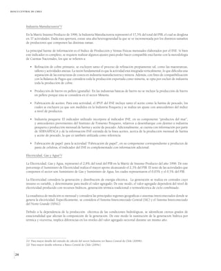 BANCO CENTRAL DE CHILE




          Industria Manufacturera21/

          En la Matriz Insumo Producto de 1996, la Industria Manufacturera representó el 17,5% del total del PIB, el cual se desglosa
          en 37 actividades. Dada esta apertura, existe una alta heterogeneidad la que se ve incrementada por los distintos tamaños
          de productores que componen las distintas ramas.

          La principal fuente de información es el Indice de Producción y Ventas Físicas mensuales elaborados por el INE. Si bien
          este indicador es completo, se requiere realizar algunos ajustes para poder hacer compatible esta fuente con la metodología
          de Cuentas Nacionales, los que se refieren a:

             • Refinación de cobre primario, se excluyen tanto el proceso de refinación propiamente tal, como las maestranzas,
               talleres y actividades anexas. La razón fundamental es que la actividad está integrada verticalmente, lo que dificulta una
               separación de las estructuras de costos en industria manufacturera y minera. Además, con fines de compatibilización
               con la Balanza de Pagos que considera toda la producción exportada como minería, se opta por excluir de industria
               toda la producción de cobre.

             • Producción de hierro en pellets (granalla). En las industrias básicas de hierro no se incluye la producción de hierro
               en pellets porque esta se considera en el sector Minería.

             • Fabricación de aceites: Para esta actividad, el IPVF del INE incluye tanto el aceite como la harina de pescado, los
               cuales se excluyen ya que son medidos en la Industria Pesquera y se realiza un ajuste con antecedentes del índice
               a nivel de productos.

             • Industria pesquera: El indicador utilizado incorpora al indicador INE, en su componente “productos del mar”,
               y antecedentes provenientes del Instituto de Fomento Pesquero, relativos a desembarque con destino a industria
               pesquera y producción mensual de harina y aceite de pescado. Adicionalmente, se cuenta con información por parte
               de SERNAPESCA y de la información INE extraída de la línea aceites, acerca de la producción mensual de harina
               y aceite de pescado, la que es también utilizada como referencia

             • Fabricación de papel: para la actividad “Fabricación de papel”, en su componente correspondiente a productos de
               pasta de celulosa, el indicador del INE es complementado con información adicional.

          Electricidad, Gas y Agua22/

          La Electricidad, Gas y Agua, representó el 2,8% del total del PIB en la Matriz de Insumo Producto del año 1996. De este
          porcentaje el Suministro de Electricidad realiza el mayor aporte alcanzando el 2,3% del PIB. El resto de las actividades que
          componen el sector son Suministro de Gas y Suministro de Agua, los cuales representaron el 0,03% y el 0,5% del PIB.

          La Electricidad considera la generación y distribución de energía eléctrica. La generación se realiza en centrales cuyo
          insumo es variable, y determinante para medir el valor agregado. De este modo, el valor agregado dependerá del nivel de
          electricidad producido con recursos hídricos, generación térmica tradicional o termoeléctrica de ciclo combinado.

          La estadística de medición es mensual y considera las principales regiones geográficas o sistemas interconectados donde se
          genera la electricidad. Específicamente, se considera el Sistema Interconectado Central (SIC) y el Sistema Interconectado
          del Norte Grande (SING).

          Debido a la dependencia de la producción eléctrica de las condiciones hidrológicas, se identifican ciertos grados de
          estacionalidad que afectan la composición de la generación. De este modo la sustitución de la generación hídrica por
          térmica y viceversa, implica diferencias en los niveles del valor agregado sectorial durante un mismo año.




          21/ Para mayor detalle del método de cálculo del sector Industria ver Banco Central de Chile (2004b).
          22/ Para mayor detalle referirse a Banco Central de Chile (2004c).


   24
 