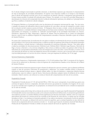 BANCO CENTRAL DE CHILE




          En el cálculo endógeno mencionado en párrafos anteriores, se determinan supuestos que relacionan el comportamiento
          de éstas al desempeño de actividades demandantes. El suponer estas relaciones estables en el tiempo es una limitante
          para el cálculo del indicador sectorial, pero a la vez constituyen un método coherente y transparente para aproximar de
          la mejor manera posible el resultado del indicador para el Imacec. Por ejemplo, en el caso de la actividad Almacenaje es
          determinante la evolución de la temporada frutícola. La falta de información oportuna y de calidad es el principal motivo
          que lleva a establecer el método de cálculo endógeno.

          El Transporte Marítimo es el principal medio entre las alternativas de transporte internacional de carga. Por esta razón,
          y sumada a la ausencia de indicadores directos para la medición de corto plazo, este tipo de transporte se mide a través
          de la evolución real del comercio exterior de bienes. El Transporte Aéreo en tanto, se mide a través de información de
          pasajeros-kilómetro y toneladas-kilómetro transportadas por las líneas aéreas residentes. Para la medición de los servicios
          relacionados con transporte, se considera un indicador sectorial basado en las actividades relacionadas con: Puertos,
          Oleoductos, Agencias de Viajes, Almacenaje y Agencias de Aduana. Para las primeras dos se cuenta con indicadores
          directos y para el resto se establecen hipótesis de comportamiento asociadas a relaciones obtenidas a partir de la Matriz
          de Insumo Producto.

          En cuanto a las Comunicaciones, las mediciones de corto plazo se realizan con información de servicios, no de las actividades
          que los producen. En el caso de telecomunicaciones, se elabora un índice de quántum sobre la base de indicadores mensuales
          de tráfico telefónico, incluido Internet, e indicadores trimestrales de conexiones dedicadas a Internet. Este índice aplica
          a todas las actividades de telecomunicaciones (Telefonía Local, Telefonía Móvil, Telefonía Larga Distancia, Televisión de
          Pago y Acceso a Internet) y a los servicios telegráficos. Para correos se elabora un índice de quántum sobre la base de
          indicadores de correspondencia distribuida a través de la Empresa de Correos de Chile, Correos Privados y Couriers. En el
          caso particular de Internet no existe una asignación unívoca de actividades y servicios, que es provisto tanto por empresas
          cuya actividad principal es el servicio de acceso a Internet, como por empresas de telefonía y de TV de pago.

          Servicios Financieros y Empresariales

          Los Servicios Financieros y Empresariales representaron el 12,1% del producto base 1996. A excepción de los Seguros,
          el resto de los subsectores se determina a través de hipótesis de comportamiento basados en las relaciones de la Matriz
          de Insumo Producto.

          Los establecimientos financieros generan un gran volumen de información a precios corrientes, pero se plantean problemas
          cuando se trata de encontrar coeficientes de ponderación y deflactores. Los estados contables donde se presenta la
          información mensual incluyen ajustes y algunos reflejan saldos; los datos de depósitos y captaciones abarcan diversas
          clasificaciones, tipos de créditos y tasas de interés. Estos factores dificultan cualquier intento de deflación de los valores
          nominales. Dado lo anterior, este subsector se estima en función del comportamiento del resto de la economía.

          Propiedad de Vivienda

          Propiedad de Vivienda alcanzó el 7,5% del total del PIB en 1996. Este sector corresponde a la actividad que genera una
          corriente de ingresos efectivos o imputados, derivados del servicio que prestan las viviendas a los hogares. En los casos
          en que las viviendas sean ocupadas por sus propietarios, la estimación de la actividad del sector considera la imputación
          de un valor de arriendo.

          La actividad se estima sobre la base de la evolución de stock de viviendas. Se asume que el perfil trimestral de Propiedad de
          la Vivienda debe mostrar una tendencia acorde con la variación anual del stock habitacional, el cual presenta generalmente
          una tendencia creciente, no estando influido en forma significativa por factores estacionales. Además, como no se registran
          antecedentes del término de construcción de las viviendas ni del momento de venta efectiva, se supone que las viviendas
          iniciadas en el año t-1 se terminan en el período analizado (t), las cuales se incorporan e incrementan el stock de superficie
          de viviendas. Por otra parte, se deducen del stock los retiros de superficie, que se estiman basándose en una vida útil en
          función de la composición del stock existente en el año t-1. Se asume que la tasa de crecimiento anual del Valor Bruto de
          Producción de Propiedad de Vivienda es similar a la tasa de variación del stock de superficie de viviendas.




   26
 