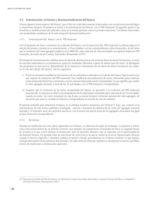 BANCO CENTRAL DE CHILE




          3.4. Armonización, revisiones y desestacionalización del Imacec
          Existen algunos temas respecto del Imacec, que si bien no están directamente relacionados con su estructura metodológica
          es importante destacar. El primero se refiere a la armonización del Imacec con el PIB trimestral. El segundo apunta a las
          revisiones o modificaciones del indicador, tanto en el mismo período como en períodos anteriores. Y el último relacionado
          con propiedades estadísticas de la serie temporal (desestacionalización).

          3.4.1.     Armonización del Imacec con el PIB trimestral

          Con el propósito de hacer consistente la evolución del Imacec con la trayectoria del PIB trimestral, la última etapa en el
          cálculo del primero consiste en su armonización, a 33 actividades, con las correspondientes cifras trimestrales, de tal forma
          que la sumatoria del valor agregado implícito en el IMACEC para cada una de estas actividades sea igual al respectivo PIB
          trimestral, derivado de las Cuentas Nacionales Trimestrales (CNT).

          El enfoque de la armonización combina series de datos de alta frecuencia con series de datos de menor frecuencia y, a través
          de métodos matemáticos o económetricos, ajusta los resultados obtenidos a partir de ambos tipos de series. Se distinguen
          dos propósitos en esta técnica, dependiendo de la existencia o inexistencia de los datos de menor frecuencia, los cuales,
          en el caso del cálculo del Imacec, son los siguientes:

             i) Preservar al máximo posible los movimientos de los indicadores utilizados en el cálculo del Imacec bajo la restricción
                que impone la estimación del PIB trimestral. Esto implica la mensualización de series trimestrales para construir
                series temporales históricas consistentes con las cuentas trimestrales (series retropoladas), lo que significa que cuadre
                el valor agregado mensual, a nivel de las 33 actividades, con el PIB trimestral correspondiente.

             ii) Asegurar que la evolución de las series extrapoladas del Imacec se aproxime a la evolución del PIB trimestral
                 desconocido. Lo anterior se refiere a la extrapolación de los indicadores mensuales para cada una de las 33 actividades
                 cuando no existe un cierre trimestral; de esta forma, se estima la mejor evolución mensual del valor agregado, de
                 tal suerte que una vez cerrado el trimestre correspondiente la revisión de éste sea mínimo.

          El método utilizado para armonizar el Imacec es el enfoque numérico propuesto por Denton23/. Este, que consiste en la
          minimización de una forma cuadrática restringida, suaviza o minimiza las diferencias de ratios del agregado mensual
          buscado y el indicador entre dos períodos sucesivos, con la restricción que la suma de los agregados mensuales sea igual
          al dato trimestral correspondiente.

          3.4.2.     Revisiones

          Durante las mediciones de corto plazo registradas en el Imacec, se observan dos tipos de revisiones. La primera se refiere
          a las correcciones dentro de un período corriente, por ejemplo, las estimaciones trimestrales de Pesca. La segunda fuente
          de revisión es la que ocurre durante el mismo año, pero en períodos distintos; esto se relaciona con la oportunidad de
          las distintas fuentes. Un ejemplo claro de esta fuente de corrección es la que se realiza en el sector Agropecuario-silvícola
          cuando el Servicio Agrícola y Ganadero publica el catastro vitícola, generalmente en el último trimestre, lo que implica
          corregir información de los primeros dos períodos. En cada cierre de trimestre, también se incorporan revisiones a posibles
          errores de mediciones o estimaciones anteriores.




          23/ Para mayores detalles del Método Denton, ver “Manual de Cuentas Nacionales Trimestrales. Conceptos, Fuentes de Datos y Compilación”
              del Fondo Monetario Internacional (2001).


   28
 