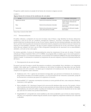 Serie de Estudios Económicos • No 48




El siguiente cuadro muestra un ejemplo de las fuentes de revisiones en algunos sectores:

CUADRO 5.
Algunas fuentes de revisiones de las mediciones de corto plazo
         SECTOR                                      REVISIONES CONCURRENTES                        REVISIONES DESPLAZADAS
   Agropecuario-silvícola                         Revisión de las estimaciones trimestrales    Incorporación de nueva información del
                                                                                               catastro vitícola e información de
                                                                                               cultivos anuales
    Pesca                                         Revisión de las estimaciones trimestrales    Incorporación de información recogida
                                                                                               fuera de plazo
    Construcción                                  Revisión de las estimaciones al incorporar   Incorporación de información recogida
                                                  nuevos datos (permisos) al modelo            fuera de plazo
Fuente: Banco Central de Chile (2005).


3.4.3.      Desestacionalización

El análisis coherente y comparativo de una serie de tiempo como el Imacec, exige identificar los factores subyacentes
(tendencia o ciclo) de la serie sin considerar contingencias climáticas, vacaciones, festividades o diferenciales de
productividad entre los distintos días de un mes. En este contexto, disponer de series desestacionalizadas, que aíslen dichos
efectos, permite mirar la producción mensual y/o trimestral de manera comparativa entre distintos meses y/o trimestres sin
importar su estacionalidad y calendario, vale decir se puede comparar la producción de un mes como febrero (que tiene
menos días que cualquier otro mes y que en Chile corresponde al principal mes de vacaciones) con su estacionalidad y
calendario, con la de un mes como agosto.

En términos generales, el proceso de desestacionalización estima las componentes de una serie de tiempo. El método
utilizado por el Banco Central de Chile es el X-12-ARIMA; este programa debe su nombre a que es una versión posterior y
mejorada del método X-11 de desestacionalización, con la inclusión de la modelación ARIMA de las series (desarrollado por
Statistics Canada). A continuación se examinan los componentes de una serie temporal y el proceso de desestacionalización
del Imacec:

   i) Descomposición de una serie de tiempo

En general, una serie de tiempo se puede descomponer en tendencia, estacionalidad, efecto calendario y un componente
irregular. Cabe señalar que el componente de tendencia no sólo incluye la tendencia de largo plazo sino que absorbe
las fluctuaciones del ciclo económico, de manera que el componente es la tendencia–ciclo. Así, una serie de tiempo se
compone en los siguientes cuatro elementos:

   • Tendencia–ciclo ( TCt ): captura los movimientos de largo plazo que provienen de fenómenos de crecimiento o
     decrecimiento asociados a la actividad económica, y el ciclo proveniente de las variaciones coyunturales, propia de
     las fluctuaciones económicas que pasan de la expansión a la recesión.

   • Estacionalidad ( St ): representa movimientos recurrentes en ciertos períodos del año, como variaciones climáticas,
     vacaciones y ciclos agrícolas.

   • Efecto calendario ( Kt ): determina el impacto de la estructura del calendario sobre una serie. Por ejemplo, el efecto
     sobre la producción derivado del hecho de que los meses presentan un número diferente de días hábiles o trabajados.
     Adicionalmente, da cuenta del cambio en producción resultante de la composición de días dentro de un mes, dado
     que cada día de la semana tiene productividad distinta.

   • Irregularidad ( It ): corresponde a los errores estadísticos o de eventos accidentales y que no tienen un carácter repetitivo,
     vale decir, es el componente resultante luego de extraerle a la serie original los componentes tendencia–ciclo, estacional
     y calendario.




                                                                                                                                             29
 