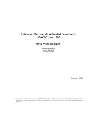 Indicador Mensual de Actividad Económica:
                        IMACEC base 1996

                                            Nota Metodológica*
                                                        Antonio Escandón A.
                                                         Patricio Gajardo B.
                                                          José Venegas M.




                                                                                                                    Octubre - 2005




*   Se agradecen los valiosos comentarios y aportes de Ricardo Vicuña, Francisco Ruiz, Gerardo Aceituno, Gabriela Ahumada, Jorge Cantallopts,
    Marisol López, Michael Stanger, Carmen Gloria Escobar, Carlos García, Erika Barrera, Mariela Alvarado, Laura Guajardo, Josué Pérez y
    Pilar Pozo.
 