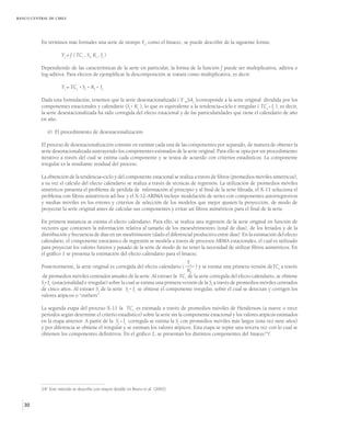 BANCO CENTRAL DE CHILE




          En términos más formales una serie de tiempo Yt, como el Imacec, se puede describir de la siguiente forma:

                     Yt = f ( TCt , St, Kt , It )

          Dependiendo de las características de la serie en particular, la forma de la función f puede ser multiplicativa, aditiva o
          log-aditiva. Para efectos de ejemplificar la descomposición se tratará como multiplicativa, es decir:

                     Yt = TCt St Kt It

          Dada esta formulación, tenemos que la serie desestacionalizada ( Y _SAt )corresponde a la serie original dividida por los
          componentes estacionales y calendario (St Kt ), lo que es equivalente a la tendencia–ciclo e irregular ( TCt It ), es decir,
          la serie desestacionalizada ha sido corregida del efecto estacional y de las particularidades que tiene el calendario de año
          en año.

             ii) El procedimiento de desestacionalización

          El proceso de desestacionalización consiste en estimar cada una de las componentes por separado, de manera de obtener la
          serie desestacionalizada sustrayendo los componentes estimados de la serie original. Para ello se opta por un procedimiento
          iterativo a través del cual se estima cada componente y se testea de acuerdo con criterios estadísticos. La componente
          irregular es la resultante residual del proceso.

          La obtención de la tendencia–ciclo y del componente estacional se realiza a través de filtros (promedios móviles simétricos),
          a su vez el cálculo del efecto calendario se realiza a través de técnicas de regresión. La utilización de promedios móviles
          simétricos presenta el problema de pérdida de información al principio y al final de la serie filtrada, el X-11 soluciona el
          problema con filtros asimétricos ad-hoc y el X-12-ARIMA incluye modelación de series con componentes autorregresivos
          y medias móviles en los errores y criterios de selección de los modelos que mejor ajusten la proyección, de modo de
          proyectar la serie original antes de calcular sus componentes y evitar así filtros asimétricos para el final de la serie.

          En primera instancia se estima el efecto calendario. Para ello, se realiza una regresión de la serie original en función de
          vectores que contienen la información relativa al tamaño de los meses/trimestres (total de días), de los feriados y de la
          distribución y frecuencia de días en un mes/trimestre (dado el diferencial productivo entre días). En la estimación del efecto
          calendario, el componente estocástico de regresión se modela a través de procesos ARMA estacionales, el cual es utilizado
          para proyectar los valores futuros y pasado de la serie de modo de no tener la necesidad de utilizar filtros asimétricos. En
          el gráfico 1 se presenta la estimación del efecto calendario para el Imacec.
                                                                                   Yt
          Posteriormente, la serie original es corregida del efecto calendario (       ) y se estima una primera versión deTCt a través
                                                                                   Kt
          de promedios móviles centrados anuales de la serie. Al extraer la TCt de la serie corregida del efecto calendario, se obtiene
          St It (estacionalidad e irregular) sobre la cual se estima una primera versión de la St a través de promedios móviles centrados
          de cinco años. Al extraer St de la serie St It se obtiene el componente irregular, sobre el cual se detectan y corrigen los
          valores atípicos o “outliers”.

          La segunda etapa del proceso X-11 la TCt es estimada a través de promedios móviles de Henderson (a nueve o trece
          períodos según determine el criterio estadístico) sobre la serie sin la componente estacional y los valores atípicos estimados
          en la etapa anterior. A partir de la St It corregida se estima la St con promedios móviles más largos (esta vez siete años)
          y por diferencia se obtiene el irregular y se estiman los valores atípicos. Esta etapa se repite una tercera vez con lo cual se
          obtienen los componentes definitivos. En el gráfico 2, se presentan los distintos componentes del Imacec24/.




          24/ Este método se describe con mayor detalle en Bravo et al. (2002).


   30
 