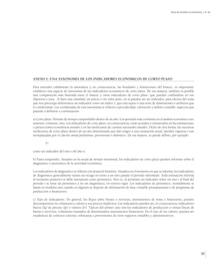 Serie de Estudios Económicos • No 48




ANEXO 1: UNA TAXONOMÍA DE LOS INDICADORES ECONÓMICOS DE CORTO PLAZO

Para entender cabalmente la naturaleza y, en consecuencia, las bondades y limitaciones del Imacec, es importante
establecer una especie de taxonomía de los indicadores económicos de corto plazo. De esa manera, también es posible
una comparación más ilustrada entre el Imacec y otros indicadores de corto plazo, que pueden confundirse en sus
objetivos y usos. Si bien una cantidad, un precio o un valor puro, en sí pueden ser un indicador, para efectos del tema
que nos preocupa definiremos un indicador como un índice I, que está sujeto a una serie de dimensiones o atributos que
lo condicionan. Las coordenadas de esta taxonomía se refieren a periodicidad, valoración y ámbito contable, aspectos que
pasarán a definirse a continuación:

a) Corto plazo. Período de tiempo comprendido dentro de un año. Los períodos más corrientes en el análisis económico son:
semestre, trimestre, mes. Los indicadores de corto plazo, en consecuencia, están acotados y enmarcados en las estimaciones
o proyecciones económicas anuales y en las mediciones de cuentas nacionales anuales. Dicho de otra forma, las sucesivas
mediciones de corto plazo dentro de un año determinado que dan origen a una estimación anual, pierden vigencia o son
reemplazadas por el cálculo anual preliminar, provisional o definitivo. De esa manera, se puede definir, por ejemplo:

         Ia,t

como un indicador del mes t del año a.

b) Fases temporales. Situados en la escala de tiempo interanual, los indicadores de corto plazo pueden informar sobre el
diagnóstico o pronóstico de la actividad económica.

Los indicadores de diagnóstico se refieren a la situación histórica. Situados en el momento en que se informa, los indicadores
de diagnóstico generalmente tienen un rezago en torno a un mes pasado el período informado. Toda estimación referida
al momento posterior se debe interpretar como pronóstico. Esto es, al presentar un indicador sobre un mes t al final del
período t se tiene un pronóstico y no un diagnóstico, en estricto rigor. Los indicadores de pronóstico, normalmente se
basan en modelos aun cuando en algunos se dispone de información de base contable presupuestaria o de programas de
producción o financieros.

c) Tipo de indicadores. En general, los flujos sobre bienes o servicios, instrumentos de renta o financieros, pueden
descomponerse en volúmenes y valores y sus precios implícitos. Los indicadores pueden ser, en consecuencia, indicadores
físicos (Iq) de precios (Ip) o valores (Iv). Típicos del primer caso son los indicadores de producción o ventas físicas de
bienes y servicios, volúmenes transados de determinados instrumentos financieros. En el caso de los valores, pueden ser
estadísticas de comercio exterior, tributarias o provenientes de otros registros contables y administrativos.




                                                                                                                                      33
 