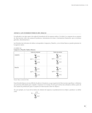 Serie de Estudios Económicos • No 48




ANEXO 2: LOS NÚMEROS ÍNDICES DEL IMACEC

Un indicador es un dato sujeto a las reglas de formulación de los números índices. Un índice I se compone de un conjunto
de observaciones sobre una canasta de productos, instrumentos de rentas o instrumentos financieros, que en términos
generales, denominaremos i.

Las fórmulas más relevantes de índices corresponden a Laspeyres y Paasche, y en su forma básica se pueden presentar en
la siguiente matriz:

CUADRO A2.
Laspeyres y Paasche: Índices Básicos
                                   Índice de volumen                     Índice de precios
                                           n                                   n
 Laspeyres
                                               p0iqti                        
                                                                      Ip(L) = i=1
                                                                                     ptiq0i

                                  Iq(L) = i=1                                 n
                                          n

                                         i=1
                                                p0iq0i                        i=1
                                                                                     p0iq0i


                                          n                                    n
 Paasche
                                               ptiqti
                                                                                    ptiqti

                                  Iq(P) = i=1                         Ip(P) = i=1
                                          n                                   n

                                         i=1
                                                 ptiq0i
                                                                               
                                                                               i=1
                                                                                     p0iqti


Fuente: Banco Central de Chile.

Estas fórmulas básicas son muy difíciles de aplicar en la práctica, ya que requieren de observaciones específicas o volúmenes
que presentan dificultades para compilar o mantener en el tiempo. De ahí que la forma más utilizada se defina a partir de
una canasta de ponderación para el conjunto de observaciones sobre los objetos i.

Así, por ejemplo, en el caso de los índices de volumen de Laspeyres, la ponderación de un objeto o producto i se define
como                                    p0 q0
                               Wi = n i i

                                         i=1
                                                p0iq0i




                                                                                                                                      35
 