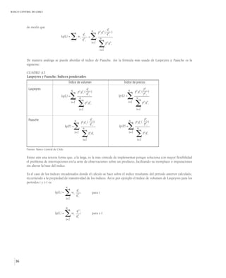 BANCO CENTRAL DE CHILE




          de modo que
                                                                                               qti
                                                                                n     p0iq0i ( qo )
                                                                  q t
                                      Iq(L) =
                                                          wi
                                                                  q 0
                                                                     i

                                                                      i
                                                                            =
                                                                                      n
                                                                                                i


                                                                                i=1
                                                                                      i=1
                                                                                             p0iq0i




          De manera análoga se puede abordar el índice de Paasche. Así la fórmula más usada de Laspeyres y Paasche es la
          siguiente:

          CUADRO A3.
          Laspeyres y Paasche: Índices ponderados
                                                Índice de volumen                                         Índice de precios
            Laspeyres                                                     qti                                                    pti
                                                  n        p0iq0i (           )                                 n     p0iq0i (       )
                                                                          q0i                                                    p0i
                                      Iq(L) =
                                                            n                                              
                                                                                                      Ip(L) =
                                                                                                                       n
                                                  i=1
                                                            i=1
                                                                      p0iq0i                                    i=1
                                                                                                                      i=1
                                                                                                                              p0iq0i




            Paasche                                                          qti                                                  pti
                                                       n         ptiqti (        )                              n     ptiqti (        )
                                                                             q0i                                                  p0i
                                            Iq(P) =
                                                                 n
                                                                                                      Ip(P) =
                                                                                                                       n
                                                       i=1
                                                                 i=1
                                                                            pq
                                                                             t t
                                                                              i i
                                                                                                                i=1
                                                                                                                       i=1
                                                                                                                                 ptiqti



          Fuente: Banco Central de Chile.

          Existe aún una tercera forma que, a la larga, es la más cómoda de implementar porque soluciona con mayor flexibilidad
          el problema de interrupciones en la serie de observaciones sobre un producto, facilitando su reemplazo o imputaciones
          sin alterar la base del índice.

          Es el caso de los índices encadenados donde el cálculo se hace sobre el índice resultante del período anterior calculado,
          recurriendo a la propiedad de transitividad de los índices. Así si por ejemplo el índice de volumen de Laspeyres para los
          períodos t y t-1 es
                                       n
                                              qt
                               Iq(L) =
                                       i=1
                                            
                                           wi 0i
                                              qi
                                                          para t



                                            n
                                                        qt-1i
                                 Iq(L) =
                                            
                                            i=1
                                                  wi
                                                        q0i
                                                                                para t-1




   36
 