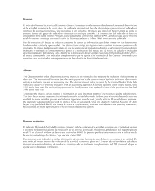 Resumen

El Indicador Mensual de Actividad Económica (Imacec) constituye una herramienta fundamental para medir la evolución
de la actividad económica de corto plazo. La evidencia internacional describe dos enfoques para construir indicadores
sintéticos de actividad económica, uno estocástico y otro contable. El Imacec que elabora el Banco Central de Chile se
enmarca dentro del grupo de indicadores sintéticos con enfoque contable. La construcción del indicador se basa en
antecedentes de la Matriz Insumo Producto, la que actualmente corresponde a la base 1996. La metodología que se presenta
en el documento constituye una actualización de la correspondiente a la base 1986, anteriormente publicada.
Para la estimación del Imacec se utiliza un conjunto de fuentes de información que deben contar con dos dimensiones
fundamentales: calidad y oportunidad. Este último factor obliga en algunos casos a realizar revisiones posteriores de
resultados. En el caso de algunas actividades en que no se dispone de indicadores directos, se debe recurrir a antecedentes
indirectos e hipótesis de comportamiento. Junto a la estimación del Imacec en 12 meses, se calcula el indicador
desestacionalizado y la tendencia ciclo. A partir de la publicación de las Cuentas Nacionales Trimestrales de Chile (2005),
el Imacec corresponde a un indicador complementario que se ajusta a los resultados de las Cuentas Trimestrales por
constituir estas un indicador más representativo de la evolución de la actividad económica.




Abstract

The Chilean monthly index of economic activity, Imacec, is an essential tool to measure the evolution of the economy in
short-run. The international literature describes two approaches in the construction of synthetic indicators of economic
activity, a stochastic one and an accounting one. The aforementioned index prepared by the Central Bank of Chile falls
within the category of synthetic indicators with an accounting approach. It is built upon the input-output matrix, with
1996 as the base year. The methodology presented in this document is an updated version of the previous one that had
1986 as the base year.
To estimate the Imacec, various sources of information are used that must meet two key requisites: quality and timeliness.
This latter factor means sometimes that the results must be revised afterwards. In those cases where no direct indicators are
available for some variables, proxies and behavior hypotheses must be used. Jointly with the 12-month Imacec estimate,
the seasonally adjusted indicator and the cyclical trend are calculated. Since the Quarterly National Accounts of Chile
began being published (2005), the Imacec serves as a complementary indicator that adjusts to the quarterly statements,
because these are more representative of the evolution of economic activity.




Resumen no técnico

El Indicador Mensual de Actividad Económica (Imacec) mide la evolución de la actividad económica en el período de un mes
y se estima mediante indicadores de producción de las diversas actividades productivas, ponderados por su participación
en el PIB en el actual año base de las cuentas nacionales (1996). La presente publicación constituye una actualización de
la anterior metodología de cálculo, cuya base era el año 1986.
Para construir este indicador se utiliza información de distintas fuentes, las que deben ser oportunas y de calidad. De
este modo, el Imacec muestra la evolución de la actividad económica global en 12 meses, el cual también se calcula en
términos desestacionalizados y de tendencia, constituyendo un indicador complementario del PIB trimestral, al que se
ajusta una vez finalizado el trimestre.
 