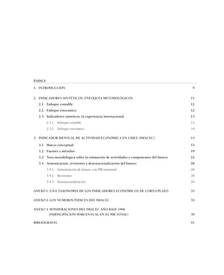 ÍNDICE
1. INTRODUCCIÓN                                                                         9

2. INDICADORES SINTÉTICOS: ENFOQUES METODOLÓGICOS                                      11
  2.1. Enfoque contable                                                                12
  2.2. Enfoque estocástico                                                             12
  2.3. Indicadores sintéticos: la experiencia internacional                            13
         2.3.1. Enfoque contable                                                       13
         2.3.2. Enfoque estocástico                                                    14

3. INDICADOR MENSUAL DE ACTIVIDAD ECONÓMICA EN CHILE (IMACEC)                          15

  3.1. Marco conceptual                                                                15
  3.2. Fuentes y métodos                                                               19
  3.3. Nota metodológica sobre la estimación de actividades y componentes del Imacec   22
  3.4. Armonización, revisiones y desestacionalización del Imacec                      28
         3.4.1. Armonización de Imacec con PIB trimestral                              28
         3.4.2. Revisiones                                                             28
         3.4.3. Desestacionalización                                                   29

ANEXO 1: UNA TAXONOMÍA DE LOS INDICADORES ECONÓMICOS DE CORTO PLAZO                    33

ANEXO 2: LOS NÚMEROS ÍNDICES DEL IMACEC                                                35

ANEXO 3: PONDERACIONES DEL IMACEC AÑO BASE 1996
        (PARTICIPACIÓN PORCENTUAL EN EL PIB TOTAL)                                     39

BIBLIOGRAFÍA                                                                           41
 