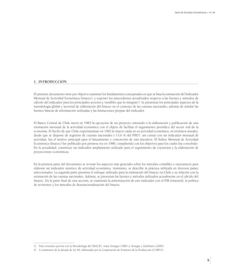 Serie de Estudios Económicos • No 48




1. INTRODUCCIÓN


El presente documento tiene por objetivo examinar los fundamentos conceptuales en que se basa la estimación del Indicador
Mensual de Actividad Económica (Imacec), y exponer los antecedentes actualizados respecto a las fuentes y métodos de
cálculo del indicador para los principales sectores y variables que lo integran1/. Se presentan los principales aspectos de la
metodología global y sectorial de elaboración del Imacec en el contexto de las cuentas nacionales, además de señalar las
fuentes básicas de información utilizadas y las limitaciones propias del indicador.


El Banco Central de Chile inició en 1983 la ejecución de un proyecto orientado a la elaboración y publicación de una
estimación mensual de la actividad económica con el objeto de facilitar el seguimiento periódico del sector real de la
economía. El hecho de que Chile experimentase en 1982 la mayor caída en su actividad económica, en términos anuales,
desde que se dispone de registros de cuentas nacionales (-13,6 % del PIB)2/, sin contar con un indicador mensual de
actividad, fue el motivo principal para el lanzamiento y concreción de esta iniciativa. El Índice Mensual de Actividad
Económica (Imacec) fue publicado por primera vez en 1986, cumpliendo con los objetivos para los cuales fue concebido.
En la actualidad, constituye un indicador ampliamente utilizado para el seguimiento de coyuntura y la elaboración de
proyecciones económicas.


En la primera parte del documento se revisan los aspectos más generales sobre los métodos contables o estocásticos para
elaborar un indicador sintético de actividad económica. Asimismo, se describe la práctica utilizada en diversos países
seleccionados. La segunda parte presenta el enfoque utilizado para la estimación del Imacec en Chile y su relación con la
estimación de las cuentas nacionales. Además, se presentan las fuentes y métodos utilizados actualmente en el cálculo del
Imacec. En la parte final de esta sección, se examinan la armonización de este indicador con el PIB trimestral, la política
de revisiones y los métodos de desestacionalización del Imacec.




1/ Para versiones previas con la Metodología del IMACEC véase Venegas (1986) y, Venegas y Zambrano (2000).
2/ A comienzos de la década de los 40, elaboradas por la Corporación de Fomento de la Producción (CORFO).


                                                                                                                                          9
 