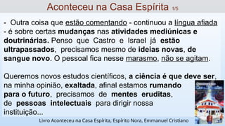 - Outra coisa que estão comentando - continuou a língua afiada
- é sobre certas mudanças nas atividades mediúnicas e
doutrinárias. Penso que Castro e Israel já estão
ultrapassados, precisamos mesmo de ideias novas, de
sangue novo. O pessoal fica nesse marasmo, não se agitam.
Queremos novos estudos científicos, a ciência é que deve ser,
na minha opinião, exaltada, afinal estamos rumando
para o futuro, precisamos de mentes eruditas,
de pessoas intelectuais para dirigir nossa
instituição...
Aconteceu na Casa Espírita 1/5
Livro Aconteceu na Casa Espírita, Espírito Nora, Emmanuel Cristiano
 