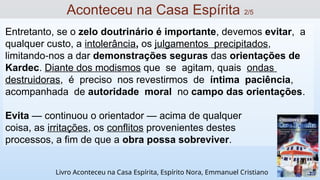 Entretanto, se o zelo doutrinário é importante, devemos evitar, a
qualquer custo, a intolerância, os julgamentos precipitados,
limitando nos a dar
‐ demonstrações seguras das orientações de
Kardec. Diante dos modismos que se agitam, quais ondas
destruidoras, é preciso nos revestirmos de íntima paciência,
acompanhada de autoridade moral no campo das orientações.
Evita — continuou o orientador — acima de qualquer
coisa, as irritações, os conflitos provenientes destes
processos, a fim de que a obra possa sobreviver.
Aconteceu na Casa Espírita 2/5
Livro Aconteceu na Casa Espírita, Espírito Nora, Emmanuel Cristiano
 