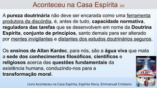 A pureza doutrinária não deve ser encarada como uma ferramenta
produtora da discórdia, é, antes de tudo, capacidade normativa,
reguladora das tarefas que se desenvolvem em nome da Doutrina
Espírita, conjunto de princípios, santo demais para ser alterado
por mentes invigilantes e distantes dos estudos doutrinários seguros.
Os ensinos de Allan Kardec, para nós, são a água viva que mata
a sede dos conhecimentos filosóficos, científicos e
religiosos acerca das questões fundamentais da
existência humana, conduzindo nos para a
‐
transformação moral.
Aconteceu na Casa Espírita 3/5
Livro Aconteceu na Casa Espírita, Espírito Nora, Emmanuel Cristiano
 