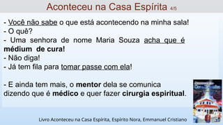 - Você não sabe o que está acontecendo na minha sala!
- O quê?
- Uma senhora de nome Maria Souza acha que é
médium de cura!
- Não diga!
- Já tem fila para tomar passe com ela!
- E ainda tem mais, o mentor dela se comunica
dizendo que é médico e quer fazer cirurgia espiritual.
Aconteceu na Casa Espírita 4/5
Livro Aconteceu na Casa Espírita, Espírito Nora, Emmanuel Cristiano
 