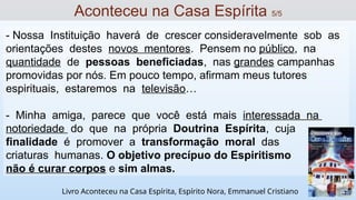 - Nossa Instituição haverá de crescer consideravelmente sob as
orientações destes novos mentores. Pensem no público, na
quantidade de pessoas beneficiadas, nas grandes campanhas
promovidas por nós. Em pouco tempo, afirmam meus tutores
espirituais, estaremos na televisão…
- Minha amiga, parece que você está mais interessada na
notoriedade do que na própria Doutrina Espírita, cuja
finalidade é promover a transformação moral das
criaturas humanas. O objetivo precípuo do Espiritismo
não é curar corpos e sim almas.
Aconteceu na Casa Espírita 5/5
Livro Aconteceu na Casa Espírita, Espírito Nora, Emmanuel Cristiano
 