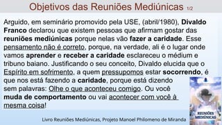 Arguido, em seminário promovido pela USE, (abril/1980), Divaldo
Franco declarou que existem pessoas que afirmam gostar das
reuniões mediúnicas porque nelas vão fazer a caridade. Esse
pensamento não é correto, porque, na verdade, ali é o lugar onde
vamos aprender e receber a caridade esclareceu o médium e
tribuno baiano. Justificando o seu conceito, Divaldo elucida que o
Espírito em sofrimento, a quem pressupomos estar socorrendo, é
que nos está fazendo a caridade, porque está dizendo
sem palavras: Olhe o que aconteceu comigo. Ou você
muda de comportamento ou vai acontecer com você à
mesma coisa!
Objetivos das Reuniões Mediúnicas 1/2
Livro Reuniões Mediúnicas, Projeto Manoel Philomeno de Miranda
 