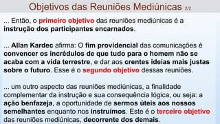 ... Então, o primeiro objetivo das reuniões mediúnicas é a
instrução dos participantes encarnados.
... Allan Kardec afirma: O fim providencial das comunicações é
convencer os incrédulos de que tudo para o homem não se
acaba com a vida terrestre, e dar aos crentes ideias mais justas
sobre o futuro. Esse é o segundo objetivo dessas reuniões.
... um outro aspecto das reuniões mediúnicas, a finalidade
complementar da instrução e sua consequência lógica, ou seja: a
ação benfazeja, a oportunidade de sermos úteis aos nossos
semelhantes enquanto nos instruímos. Este é o terceiro objetivo
das reuniões mediúnicas, decorrente dos demais.
Objetivos das Reuniões Mediúnicas 2/2
 