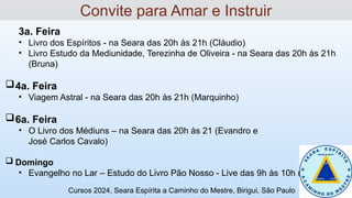3a. Feira
• Livro dos Espíritos - na Seara das 20h às 21h (Cláudio)
• Livro Estudo da Mediunidade, Terezinha de Oliveira - na Seara das 20h às 21h
(Bruna)
4a. Feira
• Viagem Astral - na Seara das 20h às 21h (Marquinho)
6a. Feira
• O Livro dos Médiuns – na Seara das 20h às 21 (Evandro e
José Carlos Cavalo)
 Domingo
• Evangelho no Lar – Estudo do Livro Pão Nosso - Live das 9h às 10h (Ricardo)
Convite para Amar e Instruir
Cursos 2024, Seara Espírita a Caminho do Mestre, Birigui, São Paulo
 