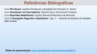 • Livro Pão Nosso, espírito Emmanuel, psicografia de Francisco C. Xavier
• Livro Aconteceu na Casa Espírita, Espírito Nora, Emmanuel Cristiano
• Livro Reuniões Mediúnicas, Projeto Manoel Philomeno de Miranda
• Livro O Evangelho Segundo o Espiritismo, Cap. 7 – Advento do Espírito de Verdade,
Allan Kardec
Slides da apresentação: https://pt.slideshare.net/ricardoazevedo9216
Referências Bibliográficas
 