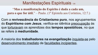 Com a revivescência do Cristianismo puro, nos agrupamentos
do Espiritismo com Jesus, verifica-se idêntica preocupação às
que torturavam os aprendizes dos tempos apostólicos, no que
se refere à mediunidade.
A maioria dos trabalhadores na evangelização inquieta-se pelo
desenvolvimento imediato de faculdades incipientes.
Manifestações Espirituais 1/4
“Mas a manifestação do Espírito é dada a cada um,
para o que for útil.” – Paulo. (1ª Epístola aos Coríntios, 12:7.)
 