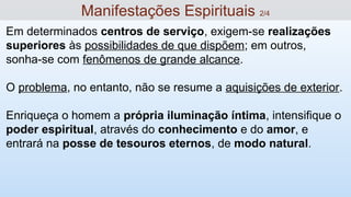 Em determinados centros de serviço, exigem-se realizações
superiores às possibilidades de que dispõem; em outros,
sonha-se com fenômenos de grande alcance.
O problema, no entanto, não se resume a aquisições de exterior.
Enriqueça o homem a própria iluminação íntima, intensifique o
poder espiritual, através do conhecimento e do amor, e
entrará na posse de tesouros eternos, de modo natural.
Manifestações Espirituais 2/4
 