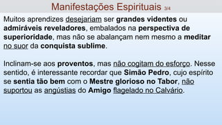 Muitos aprendizes desejariam ser grandes videntes ou
admiráveis reveladores, embalados na perspectiva de
superioridade, mas não se abalançam nem mesmo a meditar
no suor da conquista sublime.
Inclinam-se aos proventos, mas não cogitam do esforço. Nesse
sentido, é interessante recordar que Simão Pedro, cujo espírito
se sentia tão bem com o Mestre glorioso no Tabor, não
suportou as angústias do Amigo flagelado no Calvário.
Manifestações Espirituais 3/4
 