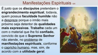 É justo que os discípulos pretendam o
engrandecimento espiritual, todavia,
quem possua faculdade humilde não
a despreze porque o irmão mais
próximo seja detentor de qualidades
mais expressivas. Trabalhe cada um
com o material que lhe foi confiado,
convicto de que o Supremo Senhor
não atende, no problema de
manifestações espirituais, conforme
o capricho humano, mas, sim, de
acordo com a utilidade geral.
Manifestações Espirituais 4/4
 