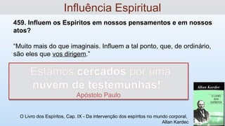 459. Influem os Espíritos em nossos pensamentos e em nossos
atos?
“Muito mais do que imaginais. Influem a tal ponto, que, de ordinário,
são eles que vos dirigem.”
O Livro dos Espíritos, Cap. IX - Da intervenção dos espíritos no mundo corporal,
Allan Kardec
Influência Espiritual
“Estamos cercados por uma
nuvem de testemunhas!”
Apóstolo Paulo
 
