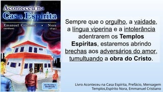 Sempre que o orgulho, a vaidade,
a língua viperina e a intolerância
adentrarem os Templos
Espíritas, estaremos abrindo
brechas aos adversários do amor,
tumultuando a obra do Cristo.
Livro Aconteceu na Casa Espírita, Prefácio, Mensagem
Templos,Espírito Nora, Emmanuel Cristiano
 