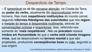 '
– É lamentável se dê tão escassa atenção, na Crosta da Terra,
ao poder do verbo, atualmente tão desmoralizado entre os
homens. Nas mais respeitáveis instituições do mundo carnal,
segundo informes fidedignos das autoridades que nos regem,
a metade do tempo é despendida inutilmente, através de
conversações ociosas e inoportunas. Isso, referindo-nos
somente às “mais respeitáveis”. Não se precatam nossos
irmãos em Humanidade de que o verbo está criando imagens
vivas, que se desenvolvem no terreno mental a que são
projetadas, produzindo conseqüências boas ou más, segundo a
sua origem.
Desperdício de Tempo
Livro Obreiros da Vida Eterna, espírito André Luiz, Francisco C. Xavier
 