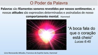 Palavras são filamentos sonoros revestidos por nossos sentimentos, e
nossas atitudes são expressões determinadas e assinaladas de nosso
comportamento mental. Hammed
O Poder da Palavra
Livro Renovando Atitudes, Francisco do Espírito Santo, Hammed
“A boca fala do
que o coração
está cheio”
Lucas 6:45
 