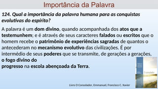 124. Qual a importância da palavra humana para as conquistas
evolutivas do espírito?
A palavra é um dom divino, quando acompanhada dos atos que a
testemunhem; e é através de seus caracteres falados ou escritos que o
homem recebe o patrimônio de experiências sagradas de quantos o
antecederam no mecanismo evolutivo das civilizações. É por
intermédio de seus poderes que se transmite, de gerações a gerações,
o fogo divino do
progresso na escola abençoada da Terra.
Importância da Palavra
Livro O Consolador, Emmanuel, Francisco C. Xavier
 