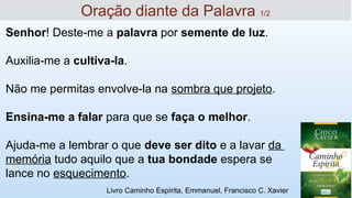 Oração diante da Palavra 1/2
Senhor! Deste-me a palavra por semente de luz.
Auxilia-me a cultiva-la.
Não me permitas envolve-la na sombra que projeto.
Ensina-me a falar para que se faça o melhor.
Ajuda-me a lembrar o que deve ser dito e a lavar da
memória tudo aquilo que a tua bondade espera se
lance no esquecimento.
Livro Caminho Espírita, Emmanuel, Francisco C. Xavier
 