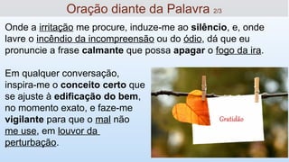 Oração diante da Palavra 2/3
Onde a irritação me procure, induze-me ao silêncio, e, onde
lavre o incêndio da incompreensão ou do ódio, dá que eu
pronuncie a frase calmante que possa apagar o fogo da ira.
Em qualquer conversação,
inspira-me o conceito certo que
se ajuste à edificação do bem,
no momento exato, e faze-me
vigilante para que o mal não
me use, em louvor da
perturbação.
 