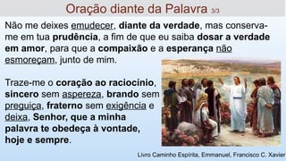 Oração diante da Palavra 3/3
Livro Caminho Espírita, Emmanuel, Francisco C. Xavier
Não me deixes emudecer, diante da verdade, mas conserva-
me em tua prudência, a fim de que eu saiba dosar a verdade
em amor, para que a compaixão e a esperança não
esmoreçam, junto de mim.
Traze-me o coração ao raciocínio,
sincero sem aspereza, brando sem
preguiça, fraterno sem exigência e
deixa, Senhor, que a minha
palavra te obedeça à vontade,
hoje e sempre.
 