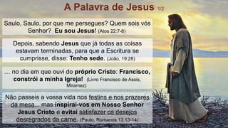 Saulo, Saulo, por que me persegues? Quem sois vós
Senhor? Eu sou Jesus! (Atos 22:7-8)
… no dia em que ouvi do próprio Cristo: Francisco,
constrói a minha Igreja! (Livro Francisco de Assis,
Miramez)
Depois, sabendo Jesus que já todas as coisas
estavam terminadas, para que a Escritura se
cumprisse, disse: Tenho sede. (João, 19:28)
Não passeis a vossa vida nos festins e nos prazeres
da mesa... mas inspirai-vos em Nosso Senhor
Jesus Cristo e evitai satisfazer os desejos
desregrados da carne. (Paulo, Romanos 13:13-14)
A Palavra de Jesus 1/2
 
